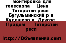 монтировка для телескопа  › Цена ­ 4 - Татарстан респ., Бугульминский р-н, Кудашево с. Другое » Продам   . Татарстан респ.